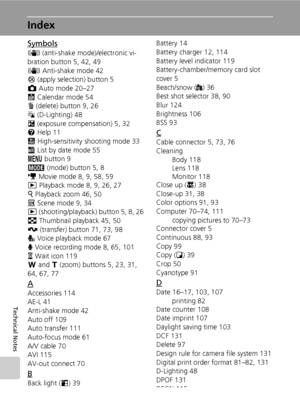 Page 146
132
Technical Notes
Index
Symbols
F (anti-shake mode )/electronic vi-
bration button 5, 42, 49
F  Anti-shake mode 42
d  (apply selection) button 5
L  Auto mode 20–27
J  Calendar mode 54
T  (delete) button 9, 26
z  (D-Lighting) 48
I  (exposure compensation) 5, 32
l  Help 11
K  High-sensitivity shooting mode 33
L  List by date mode 55
m  button 9
C  (mode) button 5, 8
T  Movie mode 8, 9, 58, 59
i  Playback mode 8, 9, 26, 27
k  Playback zoom 46, 50
n  Scene mode 9, 34
i  (shooting/playback) button 5, 8,...