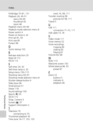 Page 148
134
Index
Technical Notes
PictBridge 75–81, 131
Playback 26, 45–51menu 94–99
thumbnail 45
zoom 46
Playback menu 94–99
Playback-mode se lection menu 8
Power switch 4
Power-on lamp 4, 20
Print set 81, 94
Print size 85
Protect 98
Q
Quick startup 102
R
Red-eye reduction 29
Reset all 112
RSCN 115
S
Self timer 30, 93
Self-timer lamp 4, 30
Setup menu 100–113
Shooting menu 83–91
Shooting-mode selection menu 8
Shutter-relea se button 4
Slide show 96
Small picture 51
Smear 118
Sound settings 109
Sports ( P) 35...