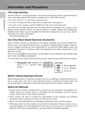 Page 16
2
Introduction
Information and Precautions
Life-Long Learning
As part of Nikon’s “Life-Long Learning” commitment to ongoing  product support and educa-
tion, continually updated information is  available online at the following sites:
• For users in the U.S.A.:  http://www.nikonusa.com/
• For users in Europe and Africa:  http://www.europe-nikon.com/support/
• For users in Asia, Oceania, and the Middle East:  http://www.nikon-asia.com/
Visit these sites to keep up-to-date with the la test product...