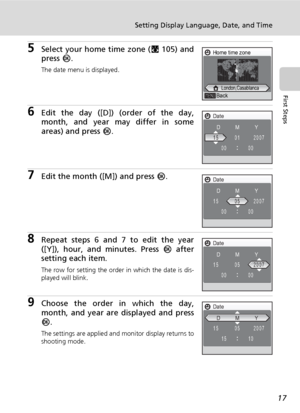 Page 31
17
Setting Display Language, Date, and Time
First Steps
5Select your home time zone (c105) and
press  d.
The date menu is displayed.
6Edit the day ([D]) (order of the day,
month, and year may differ in some
areas) and press  d.
7Edit the month  ([M]) and press d.
8Repeat steps 6 and 7 to edit the year
([Y]), hour, and minutes. Press  d after
setting each item.
The row for setting the order in which the date is dis-
played will blink.
9Choose the order in which the day,
month, and year are displayed and...