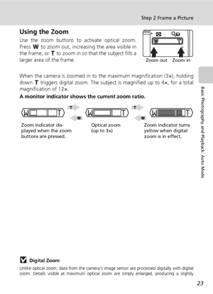 Page 37
23
Step 2 Frame a Picture
Basic Photography and Playback: Auto Mode
Using the Zoom
Use the zoom buttons to activate optical zoom.
Press t to zoom out, increasing the area visible in
the frame, or  v to zoom in so that  the subject fills a
larger area of the frame.
When the camera is zoomed in to the maximum magnification (3×), holding
down  v triggers digital zoom. Th e subject is magnified up to 4×, for a total
magnification of 12×.
A monitor indicato r shows the current zoom ratio.
jDigital Zoom...