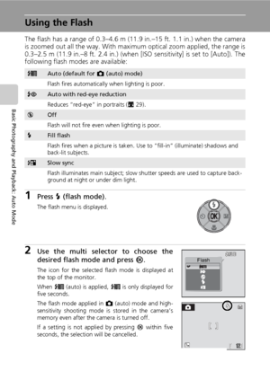 Page 42
28
Basic Photography and Playback: Auto Mode
Using the Flash
The flash has a range of 0.3–4.6 m (11.9 in.–15 ft. 1.1 in.) when the camera
is zoomed out all the way. With maximum optical zoom applied, the range is
0.3–2.5 m (11.9 in.–8 ft. 2.4 in.) (when [ISO sensitivity] is set to [Auto]). The
following flash modes are available:
1Press J (flash mode).
The flash menu is displayed.
2Use the multi selector to choose the
desired flash mode and press  d.
The icon for the selected flash mode is displayed at...