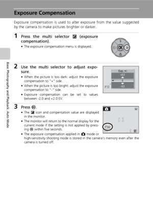 Page 46
32
Basic Photography and Playback: Auto Mode
Exposure Compensation
Exposure compensation is used to alter exposure from the value suggested
by the camera to make pictures brighter or darker.
1Press the multi selector  I (exposure
compensation).
• The exposure compensation menu is displayed.
2Use the multi selector to adjust expo-
sure.
• When the picture is too dark: adjust the exposure
compensation to “+” side.
• When the picture is too bright: adjust the exposure compensation to “-” side.
• Exposure...