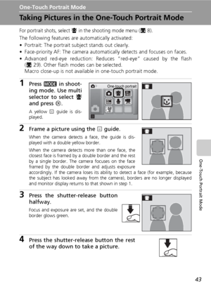 Page 57
43
One-Touch Portrait Mode
One-Touch Portrait Mode
Taking Pictures in the One-Touch Portrait Mode
For portrait shots, select A in the shooting mode menu (c8).
The following features are automatically activated:
• Portrait: The portrait subject stands out clearly.
• Face-priority AF: The camera automa tically detects and focuses on faces.
• Advanced red-eye reduction: Reduces “red-eye” caused by the flash (c 29). Other flash modes can be selected.
Macro close-up is not available in one-touch portrait...