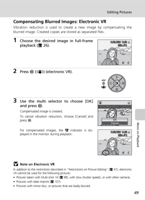 Page 63
49
Editing Pictures
More on Playback
Compensating Blurred Images: Electronic VR
Vibration reduction is used to create a new image by compensating the
blurred image. Created copies are stored as separated files.
1Choose the desired image in full-frame
playback (c26).
2Press  d (F ) (electronic VR).
3Use the multi select or to choose [OK]
and press  d.
Compensated image is created.
To cancel vibration reduction, choose [Cancel] and
press  d.
For compensated images, the  L indicator is dis-
played in the...