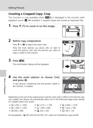 Page 64
50
Editing Pictures
More on Playback
Creating a Cropped Copy: Crop
This function is only available when D is displayed in the monitor with
playback zoom ( c46) enabled. Cropped copies are stored as separate files.
1Press  v (k ) to zoom in on the image.
2Refine copy composition.
Press  v or  t to adjust the zoom ratio.
Press the multi selector up, down, left, or right to
scroll the picture until only the portion you want to
copy is visible in the monitor.
3Press  m.
The confirmation dialog will be...