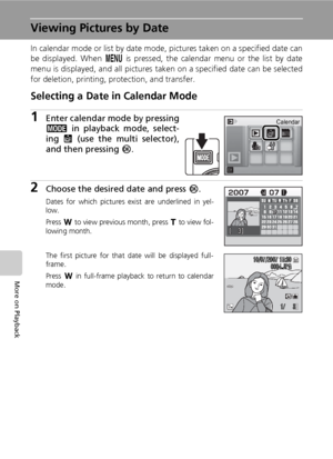 Page 68
54
More on Playback
Viewing Pictures by Date
In calendar mode or list by date mode, pictures taken on a specified date can
be displayed. When m is pressed, the calendar menu or the list by date
menu is displayed, and all pictures taken on a specified date can be selected
for deletion, printing, protection, and transfer.
Selecting a Date in Calendar Mode
1Enter calendar mode by pressing
C  in playback mode, select-
ing  J (use the multi selector),
and then pressing  d.
2Choose the desired date and press...