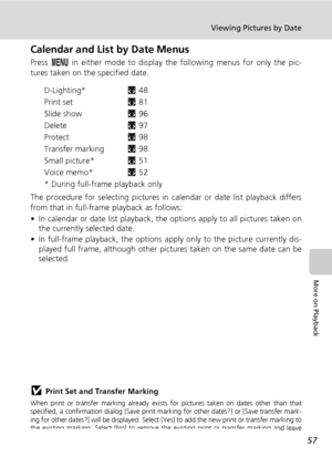 Page 71
57
Viewing Pictures by Date
More on Playback
Calendar and List by Date Menus
Press m in either mode to display th e following menus for only the pic-
tures taken on the specified date.
D-Lighting* c48
Print set c81
Slide show c96
Delete c97
Protect c98
Transfer marking c98
Small picture* c51
Voice memo* c52
* During full-frame  playback only
The procedure for selecting pictures in  calendar or date list playback differs
from that in full-frame  playback as follows:
• In calendar or date list playback,...
