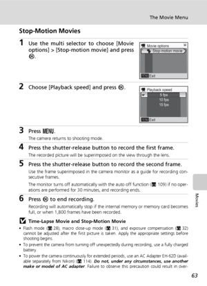 Page 77
63
The Movie Menu
Movies
Stop-Motion Movies
1Use the multi selector to choose [Movie
options] > [Stop-motion movie] and press
d.
2Choose [Playback speed] and press  d.
3Press  m.
The camera returns to shooting mode.
4Press the shutter-release button  to record the first frame.
The recorded picture will be superimposed on the view through the lens.
5Press the shutter-release button to record the second frame.
Use the frame superimposed in the camera monitor as a guide for recording con-
secutive frames....