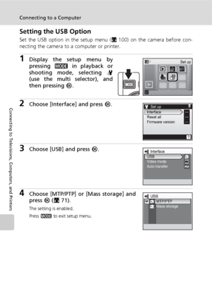 Page 86
72
Connecting to a Computer
Connecting to Televisions, Computers, and Printers
Setting the USB Option
Set the USB option in the setup menu (c100) on the camera before con-
necting the camera to a computer or printer.
1Display the setup menu by
pressing  C in playback or
shooting mode, selecting  Z
(use the multi selector), and
then pressing  d.
2Choose [Interface] and press  d.
3Choose [USB] and press  d.
4Choose [MTP/PTP] or [Mass storage] and
press  d (c 71).
The setting is enabled.
Press  C  to exit...