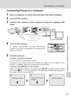 Page 87
73
Connecting to a Computer
Connecting to Televisions, Computers, and Printers
Transferring Pictures to a Computer
1Start a computer to which PictureProject has been installed.
2Turn off the camera. 
3Connect the camera to the co mputer using the supplied USB
cable.
4Turn on the camera.
At default PictureProject settings, PictureProject
Transfer is launched immediately with recognition of
camera connection.
5Transfer pictures.
Transfer using PictureProject
Click [Transfer] in PictureProject Transfer....