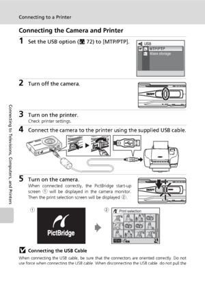 Page 90
76
Connecting to a Printer
Connecting to Televisions, Computers, and Printers
Connecting the Camera and Printer
1Set the USB option (c72) to [MTP/PTP].
2Turn off the camera.
3Turn on the printer.Check printer settings.
4Connect the camera to the printe r using the supplied USB cable.
5Turn on the camera.When connected correctly, the PictBridge start-up
screen 1 will be displayed in the camera monitor.
Then the print selection screen will be displayed  2.
jConnecting the USB Cable
When connecting the USB...