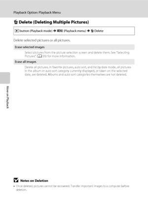 Page 10492
Playback Option: Playback Menu
More on Playback
c Delete (Deleting Multiple Pictures)
Delete selected pictures or all pictures.
BNotes on Deletion
•Once deleted, pictures cannot be recovered. Transfer important images to a computer before 
deletion.
•Pictures marked with the s icon are protected and cannot be deleted (A94).
c button (Playback mode) M d (Playback menu) M c Delete
Erase selected images
Select pictures from the picture selection screen and delete them. See “Selecting 
Pictures” (A93) for...