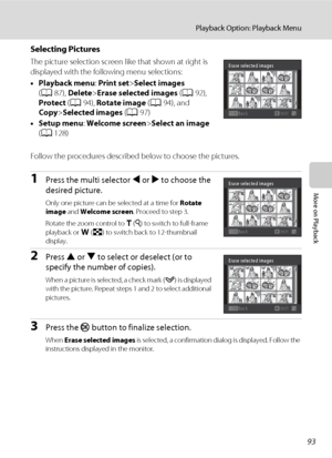 Page 105
93
Playback Option: Playback Menu
More on Playback
Selecting Pictures
The picture selection screen like that shown at right is 
displayed with the follo wing menu selections:
• Playback menu : Print set >Select images  
( A 87),  Delete >Erase selected images  (A 92), 
Protect  (A 94),  Rotate image  (A 94), and 
Copy >Selected images  (A 97)
• Setup menu : Welcome screen >Select an image 
( A 128)
Follow the procedures described  below to choose the pictures.
1Press the multi selector J or  K to choose...