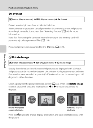 Page 10694
Playback Option: Playback Menu
More on Playback
d Protect
Protect selected pictures from accidental deletion. 
Select pictures to protect or cancel protection for previously protected pictures 
from the picture selection screen. See “Selecting Pictures” (A93) for more 
information.
Note that formatting the camera’s internal memory or the memory card will 
permanently delete protected files (A138).
Protected pictures are recognized by the s icon (A7, 70).
f Rotate Image
Specify the orientation in which...