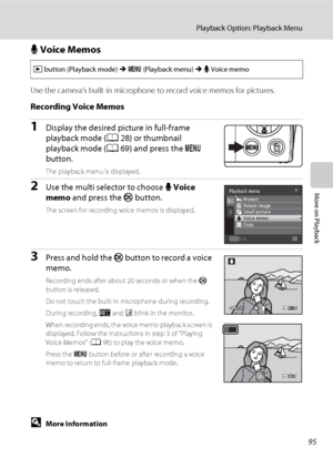 Page 10795
Playback Option: Playback Menu
More on Playback
E Voice Memos
Use the camera’s built-in microphone to record voice memos for pictures.
Recording Voice Memos
1Display the desired picture in full-frame 
playback mode (A28) or thumbnail 
playback mode (A69) and press the d 
button.
The playback menu is displayed.
2Use the multi selector to choose E Voice 
memo and press the k button.
The screen for recording voice memos is displayed.
3Press and hold the k button to record a voice 
memo.
Recording ends...