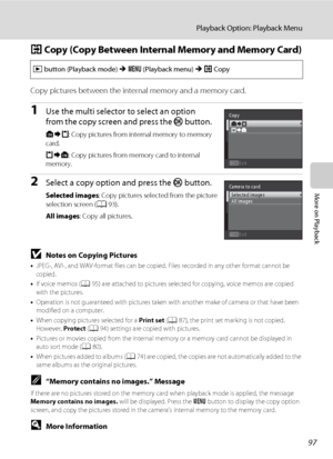 Page 109
97
Playback Option: Playback Menu
More on Playback
h Copy (Copy Between Internal Memory and Memory Card)
Copy pictures between the intern al memory and a memory card.
1Use the multi selector to select an option 
from the copy screen and press the  k button. 
q : Copy pictures from internal memory to memory 
card.
r : Copy pictures from memory card to internal 
memory.
2Select a copy option and press the  k button.
Selected images : Copy pictures selected from the picture 
selection screen ( A93).
All...