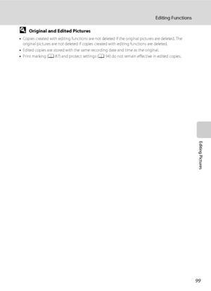 Page 11199
Editing Functions
Editing Pictures
DOriginal and Edited Pictures
•Copies created with editing functions are not deleted if the original pictures are deleted. The 
original pictures are not deleted if copies created with editing functions are deleted.
•Edited copies are stored with the same recording date and time as the original.
•Print marking (A87) and protect settings (A94) do not remain effective in edited copies.
Downloaded From camera-usermanual.com Nikon Manuals 