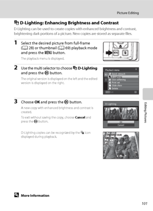 Page 113101
Picture Editing
Editing Pictures
I D-Lighting: Enhancing Brightness and Contrast
D-Lighting can be used to create copies with enhanced brightness and contrast, 
brightening dark portions of a picture. New copies are stored as separate files.
1Select the desired picture from full-frame 
(A28) or thumbnail (A69) playback mode 
and press the d button.
The playback menu is displayed.
2Use the multi selector to choose I D-Lighting 
and press the k button.
The original version is displayed on the left and...