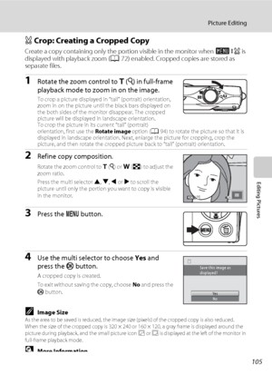 Page 117105
Picture Editing
Editing Pictures
a Crop: Creating a Cropped Copy
Create a copy containing only the portion visible in the monitor when u is 
displayed with playback zoom (A72) enabled. Cropped copies are stored as 
separate files.
1Rotate the zoom control to g (i) in full-frame 
playback mode to zoom in on the image.
To crop a picture displayed in “tall” (portrait) orientation, 
zoom in on the picture until the black bars displayed on 
the both sides of the monitor disappear. The cropped 
picture...