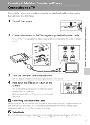 Page 123111
Connecting to Televisions, Computers and Printers
Connecting to Televisions, Computers and Printers
Connecting to a TV
Connect the camera to a television using the supplied audio/video cable to play 
back pictures on a television.
1Turn off the camera.
2Connect the camera to the TV using the supplied audio/video cable.
Connect the yellow plug to the video-in jack and the white plug to the audio-in jack on 
the TV. 
3Tune the television to the video channel.
See the documentation provided with your...