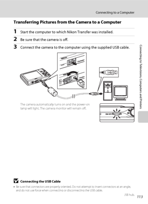 Page 125113
Connecting to a Computer
Connecting to Televisions, Computers and Printers
Transferring Pictures from the Camera to a Computer
1Start the computer to which Nikon Transfer was installed.
2Be sure that the camera is off.
3Connect the camera to the computer using the supplied USB cable.
The camera automatically turns on and the power-on 
lamp will light. The camera monitor will remain off.
BConnecting the USB Cable
•Be sure that connectors are properly oriented. Do not attempt to insert connectors at an...