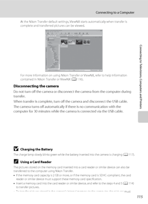 Page 127115
Connecting to a Computer
Connecting to Televisions, Computers and Printers
At the Nikon Transfer default settings, ViewNX starts automatically when transfer is 
complete and transferred pictures can be viewed.
For more information on using Nikon Transfer or ViewNX, refer to help information 
contained in Nikon Transfer or ViewNX (A116).
Disconnecting the camera
Do not turn off the camera or disconnect the camera from the computer during 
transfer.
When transfer is complete, turn off the camera and...