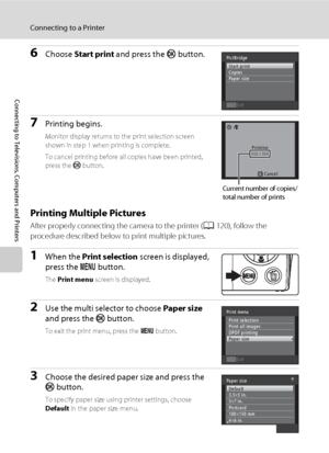 Page 134122
Connecting to a Printer
Connecting to Televisions, Computers and Printers
6Choose Start print and press the k button.
7Printing begins.
Monitor display returns to the print selection screen 
shown in step 1 when printing is complete.
To cancel printing before all copies have been printed, 
press the k button.
Printing Multiple Pictures
After properly connecting the camera to the printer (A120), follow the 
procedure described below to print multiple pictures.
1When the Print selection screen is...