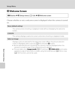 Page 140128
Setup Menu
Basic Camera Setup
c Welcome Screen
Choose whether or not a welcome screen is displayed when the camera is turned 
on.
d button M z (Setup menu) (A126) M c Welcome screen
None (default setting)
The camera enters shooting or playback mode without displaying the welcome 
screen.
COOLPIX
The camera displays a welcome screen and enters shooting or playback mode.
Select an image
Displays a picture selected for the welcome screen. When the picture selection 
screen is displayed, select a picture...