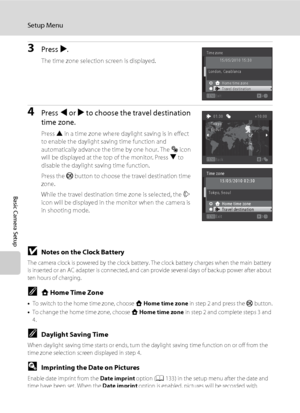 Page 142130
Setup Menu
Basic Camera Setup
3Press K.
The time zone selection screen is displayed.
4Press J or K to choose the travel destination 
time zone.
Press H in a time zone where daylight saving is in effect 
to enable the daylight saving time function and 
automatically advance the time by one hour. The W icon 
will be displayed at the top of the monitor. Press I to 
disable the daylight saving time function.
Press the k button to choose the travel destination time 
zone.
While the travel destination time...
