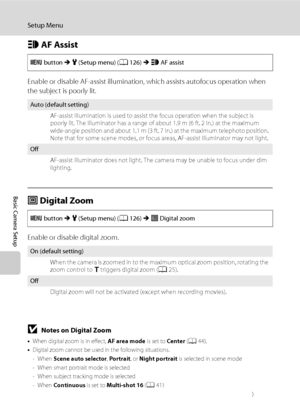Page 148136
Setup Menu
Basic Camera Setup
h AF Assist
Enable or disable AF-assist illumination, which assists autofocus operation when 
the subject is poorly lit.
u Digital Zoom
Enable or disable digital zoom.
BNotes on Digital Zoom
•When digital zoom is in effect, AF area mode is set to Center (A44).
•Digital zoom cannot be used in the following situations.
-When Scene auto selector, Portrait, or Night portrait is selected in scene mode
- When smart portrait mode is selected
- When subject tracking mode is...
