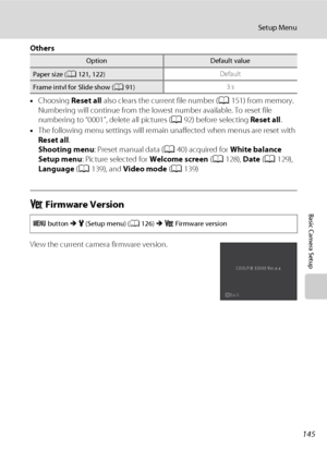Page 157145
Setup Menu
Basic Camera Setup
Others
•Choosing Reset all also clears the current file number (A151) from memory. 
Numbering will continue from the lowest number available. To reset file 
numbering to “0001”, delete all pictures (A92) before selecting Reset all.
•The following menu settings will remain unaffected when menus are reset with 
Reset all.
Shooting menu: Preset manual data (A40) acquired for White balance
Setup menu: Picture selected for Welcome screen (A128), Date (A129), 
Language (A139),...