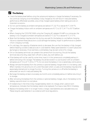 Page 159
147
Maximizing Camera Life and Performance
Caring for the Camera
CThe Battery
•Check the battery level before using the camera and  replace or charge the battery if necessary. Do 
not continue charging once the battery is fully  charged as this will result in reduced battery 
performance. Whenever possible, carry a fully charged spare battery when taking pictures on 
important occasions.
• Do not use the battery at ambient temperatur es below 0 °C (32 °F) or above 40 °C (104 °F).
• Charge the battery...