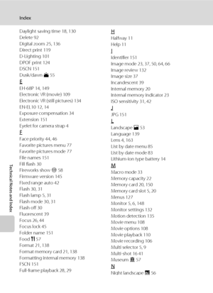 Page 180168
Index
Technical Notes and Index
Daylight saving time 18, 130
Delete 92
Digital zoom 25, 136
Direct print 119
D-Lighting 101
DPOF print 124
DSCN 151
Dusk/dawn i 55
E
EH-68P 14, 149
Electronic VR (movie) 109
Electronic VR (still pictures) 134
EN-EL10 12, 14
Exposure compensation 34
Extension 151
Eyelet for camera strap 4
F
Face priority 44, 46
Favorite pictures menu 77
Favorite pictures mode 77
File names 151
Fill flash 30
Fireworks show m 58
Firmware version 145
Fixed range auto 42
Flash 30, 31
Flash...