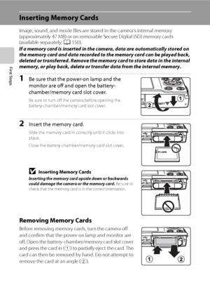 Page 3220
First Steps
Inserting Memory Cards
Image, sound, and movie files are stored in the camera’s internal memory 
(approximately 47 MB) or on removable Secure Digital (SD) memory cards 
(available separately; A150). 
If a memory card is inserted in the camera, data are automatically stored on 
the memory card and data recorded to the memory card can be played back, 
deleted or transferred. Remove the memory card to store data in the internal 
memory, or play back, delete or transfer data from the internal...