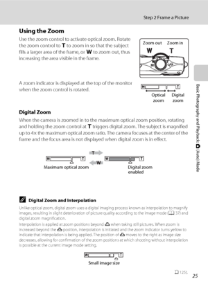 Page 3725
Step 2 Frame a Picture
Basic Photography and Playback: A (Auto) Mode
Using the Zoom
Use the zoom control to activate optical zoom. Rotate 
the zoom control to g to zoom in so that the subject 
fills a larger area of the frame, or f to zoom out, thus 
increasing the area visible in the frame.
A zoom indicator is displayed at the top of the monitor 
when the zoom control is rotated.
Digital Zoom
When the camera is zoomed in to the maximum optical zoom position, rotating 
and holding the zoom control at...