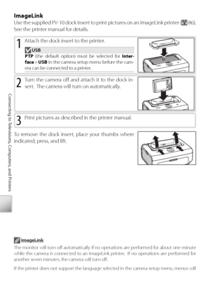 Page 7060
Connecting to Televisions, Computers, and Printers
ImageLink
Use the supplied PV-10 dock insert to print pictures on an ImageLink printer ( 86).  
See the printer manual for details.
1 Attach the dock insert to the printer.
 USB
PTP  (the default option) must be selected for  Inter-
face  >  USB  in the camera setup menu before the cam-
era can be connected to a printer.
2 Tu rn the camera oﬀ    and attach it to the dock in-
sert.  The camera will turn on automatically.
3 Pr int pictures as described...