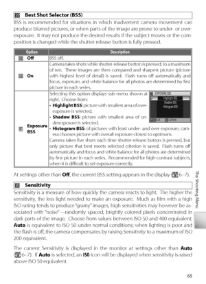 Page 7565
The Shooting Menu
  Best Shot Selector (BSS)
BSS is recommended for situations in which inadvertent camera movement can 
produce blurred pictures, or when parts of the image are prone to under- or over-
exposure.  It may not produce the desired results if the subject moves or the com-
position is changed while the shutter-release button is fully pressed.
O ption Description
Oﬀ   BSS oﬀ .
On Camera takes shots while shutter-release button is pressed, to a maximum 
of ten.  These images are then...