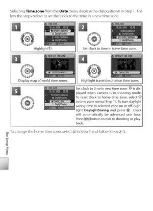 Page 8272
The Setup Menu
Selecting  Time zone  from the  Date menu displays the dialog shown in Step 1.  Fol-
low the steps below to set the clock to the time in a new time zone.
2
S et clock to time in travel time zone.
1
H ighlight . 
4
Highlight travel destination time zone.
3
Display map of world time zones. 
5Set clock to time in new time zone.   is dis-
played when camera is in shooting mode.  
To  r eset clock to home time zone, select 
 
in time zone menu (Step 1).  To turn daylight 
saving time in...