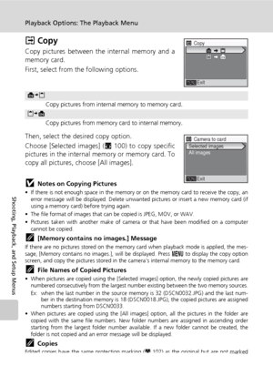 Page 116104
Playback Options: The Playback Menu
Shooting, Playback, and Setup Menus
L Copy
Copy pictures between the internal memory and a
memory card. 
First, select from the following options.
Then, select the desired copy option.
Choose [Selected images] (c100) to copy specific
pictures in the internal memory or memory card. To
copy all pictures, choose [All images].
jNotes on Copying Pictures
• If there is not enough space in the memory or on the memory card to receive the copy, an
error message will be...