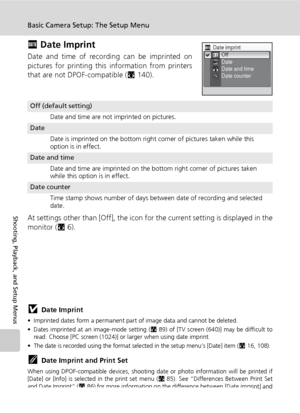 Page 124112
Basic Camera Setup: The Setup Menu
Shooting, Playback, and Setup Menus
f Date Imprint
Date and time of recording can be imprinted on
pictures for printing this information from printers
that are not DPOF-compatible (c140).
At settings other than [Off], the icon for the current setting is displayed in the
monitor (c6).
jDate Imprint
• Imprinted dates form a permanent part of image data and cannot be deleted. 
• Dates imprinted at an image-mode setting (c89) of [TV screen (640)] may be difficult to...