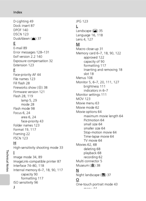 Page 154142
Index
Technical Notes
D-Lighting 49
Dock insert 87
DPOF 140
DSCN 123
Dusk/dawn (J) 37
E
E-mail 89
Error messages 128–131
Exif version 2.2 140
Exposure compensation 32
Extension 123
F
Face-priority AF 44
File names 123
Fill flash 28
Fireworks show (K) 38
Firmware version 121
Flash 28, 119
lamp 5, 29
mode 28
Flash mode 98
Focus 6, 24
area 6, 24
face-priority 43
Folder names 123
Format 19, 117
Framing 22
FSCN 123
H
High-sensitivity shooting mode 33
I
Image mode 34, 89
ImageLink-compatible printer 87...