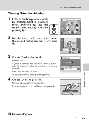 Page 7361
Pictmotion by muvee
More on Playback
Viewing Pictmotion Movies
1Enter Pictmotion playback mode
by pressing C in playback
mode, selecting P (use the
rotary multi selector), and then
pressing d.
2Use the rotary multi selector to choose
the desired Pictmotion movie and press
d.
3Choose [Play] and press d.
Playback starts.
If [Loop] is selected, the movie will repeat automati-
cally. To select or deselect [Loop], choose [Loop] and
press d.
Zoom buttons control volume.
To pause the movie, press d during...