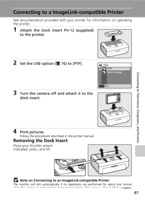 Page 9987
Connecting to Televisions, Computers, and Printers
Connecting to a ImageLink-compatible Printer
See documentation provided with your printer for information on operating
the printer.
1Attach the Dock Insert PV-12 (supplied)
to the printer.
2Set the USB option (c76) to [PTP].
3Turn the camera off and attach it to the
dock insert.
4Print pictures.Follow the procedures described in the printer manual.
Removing the Dock Insert
Place your thumbs where
indicated, press, and lift.
jNote on Connecting to an...