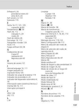 Page 145133
Índice
Notas técnicas
Enfoque 6, 24
prioridad al rostro 43
zona de 6, 24
Exif versión 2.2 131
Extensión 115
F
Fecha 16–17, 101, 105
impresión de 80
Fiesta/interior (C) 36
Flash 28, 112
indicador 5, 29
modo 28
Flash de relleno 28
Formatear 19, 110
Fotografías movidas 124
FSCN 115
Fuego artificial (K) 38
G
Grabaciones de voz
Copia 67
realización 63
Reproducción 65
H
Horario de verano 101
I
Idioma/Language 16, 111
Imagen pequeña 50
Impresión fecha 105
Indicador de carga de la batería 119
Indicador de...