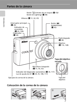 Page 164
Introducción
Partes de la cámara
Colocación de la correa de la cámara
Indicador de 
encendido
(c20, 109)
Indicador del disparador automático (c30, 117)
Luz de ayuda de AF (c29, 35, 108, 117)
Flash integrado 
(c28)
Ojal para la correa de la cámaraMicrófono integrado 
(c51, 56, 63) Disparador 
(c24) Interruptor principal 
(c20)Botón A (retrato de un toque) (c43)/
Botón (D-Lighting) (c48)
Objetivo
(c116, 128)
Tapa del objetivo
cerrada
Tapa del 
objetivo
Botón F 
(estabilizado) 
(c42) Altavoz (c51, 62,...