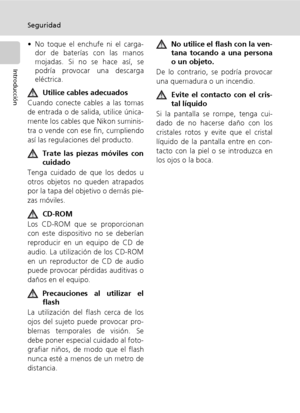 Page 6iv
Seguridad
Introducción
• No toque el enchufe ni el carga-
dor de baterías con las manos
mojadas. Si no se hace así, se
podría provocar una descarga
eléctrica.
Utilice cables adecuados
Cuando conecte cables a las tomas
de entrada o de salida, utilice única-
mente los cables que Nikon suminis-
tra o vende con ese fin, cumpliendo
así las regulaciones del producto.
Trate las piezas móviles con
cuidado
Tenga cuidado de que los dedos u
otros objetos no queden atrapados
por la tapa del objetivo o demás pie-...