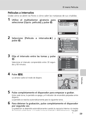 Page 7159
El menú Película
Películas
Películas a intervalos
Grabe cómo se abren las flores o cómo salen las mariposas de sus crisálidas.
1Utilice el multiselector giratorio para
seleccionar [Opcio. película] y pulse d.
2Seleccione [Película a intervalosA] y
pulse d.
3Elija el intervalo entre las tomas y pulse
d.
Seleccione el intervalo comprendido entre 30 segun-
dos y 60 minutos.
4Pulse m.
La cámara vuelve al modo de disparo.
5Pulse completamente el disparador para empezar a grabar.Entre cada toma, la pantalla...