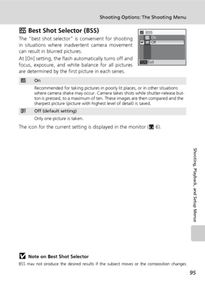 Page 10795
Shooting Options: The Shooting Menu
Shooting, Playback, and Setup Menus
A Best Shot Selector (BSS)
The “best shot selector” is convenient for shooting
in situations where inadvertent camera movement
can result in blurred pictures.
At [On] setting, the flash automatically turns off and
focus, exposure, and white balance for all pictures
are determined by the first picture in each series.
The icon for the current setting is displayed in the monitor (c6).
jNote on Best Shot Selector
BSS may not produce...