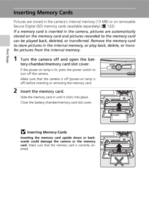 Page 3018
First Steps
Inserting Memory Cards
Pictures are stored in the camera’s internal memory (13 MB) or on removable
Secure Digital (SD) memory cards (available separately) (c122). 
If a memory card is inserted in the camera, pictures are automatically
stored on the memory card and pictures recorded to the memory card
can be played back, deleted, or transferred. Remove the memory card
to store pictures in the internal memory, or play back, delete, or trans-
fer pictures from the internal memory.
1Turn the...